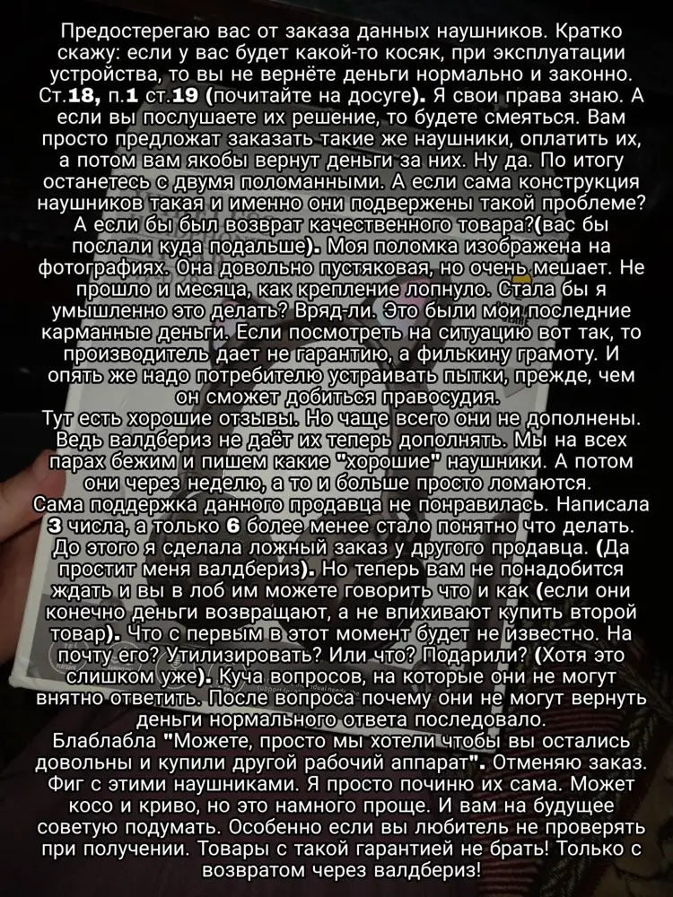 Наушники для тех, кто любит проблемы.
Жалко тут только влезает 1000 символов. Но то, что я хотела бы рассказать не влезет сюда. 
Если вкратце - возврат не делают. Гарантия филькина грамота. Наушники не качественные. Подробности на фотографиях. 

Сейчас  представитель начнёт оправдываться и блаблабла. Это сообшение для вас.
Нет спасибо, вашей "помощи" не надо. А если вам нравится гонять товар из города в город то молодцы. Вы ещё валдбериз подставляете. Заставляете гонять заказы. Сразу ничего даже не можете объяснить понятным языком. А если бы наушников не было бы в продаже то что вы мне предложили бы? Нервы все вымотали только.